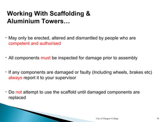 City of Glasgow College 56
• All components must be inspected for damage prior to assembly
• Do not attempt to use the scaffold until damaged components are
replaced
Working With Scaffolding &
Aluminium Towers…
• If any components are damaged or faulty (Including wheels, brakes etc)
always report it to your supervisor
• May only be erected, altered and dismantled by people who are
competent and authorised
 