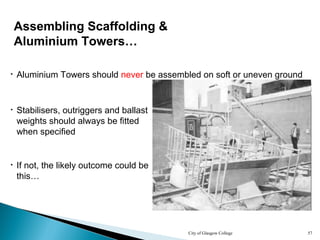 City of Glasgow College 57
• Stabilisers, outriggers and ballast
weights should always be fitted
when specified
• If not, the likely outcome could be
this…
• Aluminium Towers should never be assembled on soft or uneven ground
Assembling Scaffolding &
Aluminium Towers…
 