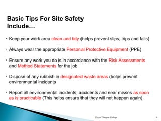 City of Glasgow College 6
Basic Tips For Site Safety
Include…
• Report all environmental incidents, accidents and near misses as soon
as is practicable (This helps ensure that they will not happen again)
• Keep your work area clean and tidy (helps prevent slips, trips and falls)
• Ensure any work you do is in accordance with the Risk Assessments
and Method Statements for the job
• Dispose of any rubbish in designated waste areas (helps prevent
environmental incidents
• Always wear the appropriate Personal Protective Equipment (PPE)
 