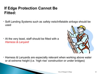 City of Glasgow College 62
• At the very least, staff should be fitted with a
Harness & Lanyard
• Harness & Lanyards are especially relevant when working above water
or at extreme height (i.e. ‘high rise’ construction or under bridges)
• Soft Landing Systems such as safety nets/inflatable airbags should be
used
If Edge Protection Cannot Be
Fitted:
 