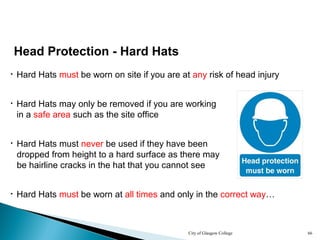 City of Glasgow College 66
• Hard Hats may only be removed if you are working
in a safe area such as the site office
• Hard Hats must never be used if they have been
dropped from height to a hard surface as there may
be hairline cracks in the hat that you cannot see
• Hard Hats must be worn at all times and only in the correct way…
Head Protection - Hard Hats
• Hard Hats must be worn on site if you are at any risk of head injury
 