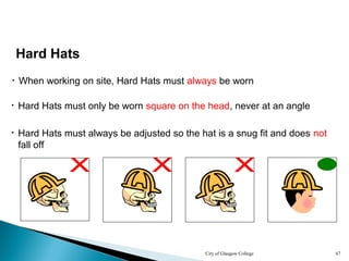 City of Glasgow College 67
• When working on site, Hard Hats must always be worn
Hard Hats
• Hard Hats must always be adjusted so the hat is a snug fit and does not
fall off
• Hard Hats must only be worn square on the head, never at an angle
 