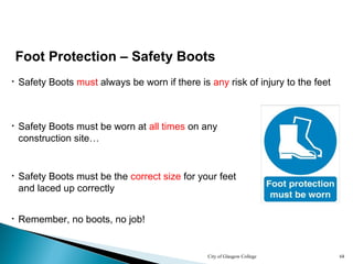 City of Glasgow College 68
• Safety Boots must always be worn if there is any risk of injury to the feet
• Safety Boots must be worn at all times on any
construction site…
Foot Protection – Safety Boots
• Safety Boots must be the correct size for your feet
and laced up correctly
• Remember, no boots, no job!
 