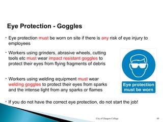 City of Glasgow College 69
Eye Protection - Goggles
• Eye protection must be worn on site if there is any risk of eye injury to
employees
• Workers using grinders, abrasive wheels, cutting
tools etc must wear impact resistant goggles to
protect their eyes from flying fragments of debris
• Workers using welding equipment must wear
welding goggles to protect their eyes from sparks
and the intense light from any sparks or flames
• If you do not have the correct eye protection, do not start the job!
 