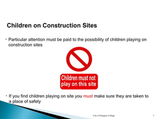 City of Glasgow College 7
Children on Construction Sites
• Particular attention must be paid to the possibility of children playing on
construction sites
• If you find children playing on site you must make sure they are taken to
a place of safety
 