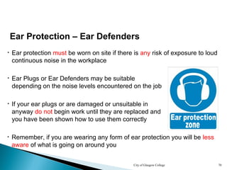 City of Glasgow College 70
• If your ear plugs or are damaged or unsuitable in
anyway do not begin work until they are replaced and
you have been shown how to use them correctly
• Remember, if you are wearing any form of ear protection you will be less
aware of what is going on around you
Ear Protection – Ear Defenders
• Ear protection must be worn on site if there is any risk of exposure to loud
continuous noise in the workplace
• Ear Plugs or Ear Defenders may be suitable
depending on the noise levels encountered on the job
 