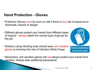 City of Glasgow College 71
• Remember, anti vibration gloves will not always protect your hands from
vibration. Always take additional precautions!
• Protective Gloves must be worn on site if there is any risk of exposure to
chemicals, hazard or danger
Hand Protection - Gloves
• Workers using vibrating tools should wear anti vibration
gloves to minimise the risk of Vibration White Finger
• Different gloves protect your hands from different types
of hazard – always select the correct type of gloves for
the job
 