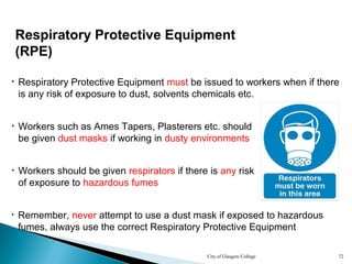 City of Glasgow College 72
• Remember, never attempt to use a dust mask if exposed to hazardous
fumes, always use the correct Respiratory Protective Equipment
• Respiratory Protective Equipment must be issued to workers when if there
is any risk of exposure to dust, solvents chemicals etc.
Respiratory Protective Equipment
(RPE)
• Workers should be given respirators if there is any risk
of exposure to hazardous fumes
• Workers such as Ames Tapers, Plasterers etc. should
be given dust masks if working in dusty environments
 