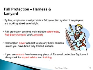 City of Glasgow College 73
Fall Protection – Harness &
Lanyard
• Fall protection systems may include safety nets,
Full Body Harness’ and Lanyards
• If you are unsure how to use any piece of Personal protective Equipment
always ask for expert advice and training
• By law, employers must provide a fall protection system if employees
are working at extreme height
• Remember, never attempt to use any body harness
unless you have been fully trained in it use
 