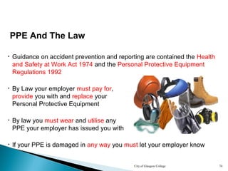 City of Glasgow College 74
PPE And The Law
• Guidance on accident prevention and reporting are contained the Health
and Safety at Work Act 1974 and the Personal Protective Equipment
Regulations 1992
• If your PPE is damaged in any way you must let your employer know
• By Law your employer must pay for,
provide you with and replace your
Personal Protective Equipment
• By law you must wear and utilise any
PPE your employer has issued you with
 