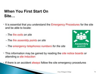 City of Glasgow College 78
When You First Start On
Site…
• It is essential that you understand the Emergency Procedures for the site
and be able to locate:
• This information may be gained by reading the site notice boards or
attending a site induction
• If there is an accident always follow the site emergency procedures
- The fire exits on site
- The fire assembly points on site
- The emergency telephones numbers for the site
 
