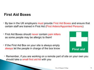 City of Glasgow College 79
First Aid Boxes
• By law in the UK employers must provide First Aid Boxes and ensure that
certain staff are trained in First Aid (First Aiders/Appointed Persons)
• First Aid Boxes should never contain pain killers
as some people may be allergic to them!
• If the First Aid Box on your site is always empty
always let the people in charge of the box know
• Remember, if you are working on a remote part of site on your own you
should take a small first aid kit with you
 