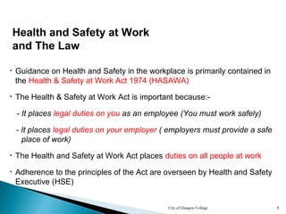 City of Glasgow College 8
Health and Safety at Work
and The Law
• Guidance on Health and Safety in the workplace is primarily contained in
the Health & Safety at Work Act 1974 (HASAWA)
• The Health & Safety at Work Act is important because:-
- It places legal duties on you as an employee (You must work safely)
• Adherence to the principles of the Act are overseen by Health and Safety
Executive (HSE)
- It places legal duties on your employer ( employers must provide a safe
place of work)
• The Health and Safety at Work Act places duties on all people at work
 