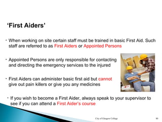 City of Glasgow College 80
‘First Aiders’
• When working on site certain staff must be trained in basic First Aid. Such
staff are referred to as First Aiders or Appointed Persons
• Appointed Persons are only responsible for contacting
and directing the emergency services to the injured
• First Aiders can administer basic first aid but cannot
give out pain killers or give you any medicines
• If you wish to become a First Aider, always speak to your supervisor to
see if you can attend a First Aider’s course
 