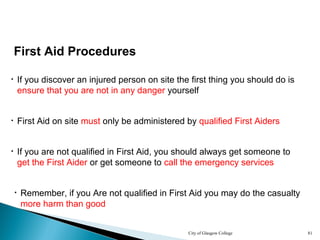 City of Glasgow College 81
First Aid Procedures
• If you discover an injured person on site the first thing you should do is
ensure that you are not in any danger yourself
• First Aid on site must only be administered by qualified First Aiders
• If you are not qualified in First Aid, you should always get someone to
get the First Aider or get someone to call the emergency services
• Remember, if you Are not qualified in First Aid you may do the casualty
more harm than good
 