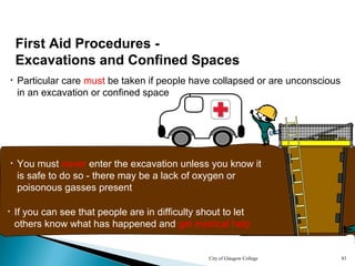 City of Glasgow College 83
• Particular care must be taken if people have collapsed or are unconscious
in an excavation or confined space
• You must never enter the excavation unless you know it
is safe to do so - there may be a lack of oxygen or
poisonous gasses present
• If you can see that people are in difficulty shout to let
others know what has happened and get medical help
First Aid Procedures -
Excavations and Confined Spaces
 