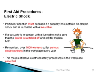 City of Glasgow College 84
First Aid Procedures -
Electric Shock
• Particular attention must be taken if a casualty has suffered an electric
shock and is in contact with a live cable
• If a casualty is in contact with a live cable make sure
that the power is switched off and call for medical
help
• Remember, over 1000 workers suffer serious
electric shocks in the workplace every year
• This makes effective electrical safety procedures in the workplace
essential
 