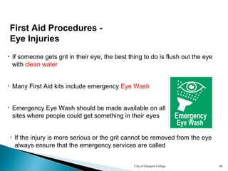 City of Glasgow College 86
First Aid Procedures -
Eye Injuries
• If someone gets grit in their eye, the best thing to do is flush out the eye
with clean water
• Many First Aid kits include emergency Eye Wash
• Emergency Eye Wash should be made available on all
sites where people could get something in their eyes
• If the injury is more serious or the grit cannot be removed from the eye
always ensure that the emergency services are called
 