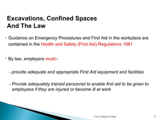 City of Glasgow College 87
Excavations, Confined Spaces
And The Law
• By law, employers must:-
• Guidance on Emergency Procedures and First Aid in the workplace are
contained in the Health and Safety (First Aid) Regulations 1981
- provide adequate and appropriate First Aid equipment and facilities
- Provide adequately trained personnel to enable first aid to be given to
employees if they are injured or become ill at work
 