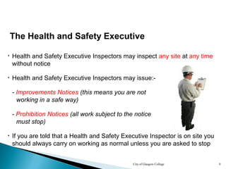 City of Glasgow College 9
The Health and Safety Executive
• Health and Safety Executive Inspectors may inspect any site at any time
without notice
• Health and Safety Executive Inspectors may issue:-
- Improvements Notices (this means you are not
working in a safe way)
• If you are told that a Health and Safety Executive Inspector is on site you
should always carry on working as normal unless you are asked to stop
- Prohibition Notices (all work subject to the notice
must stop)
 