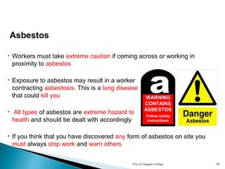 City of Glasgow College 90
Asbestos
• Workers must take extreme caution if coming across or working in
proximity to asbestos
• All types of asbestos are extreme hazard to
health and should be dealt with accordingly
• Exposure to asbestos may result in a worker
contracting asbestosis. This is a lung disease
that could kill you
aWARNING
CONTAINS
ASBESTOS
Follow safety
instructions
• If you think that you have discovered any form of asbestos on site you
must always stop work and warn others
 