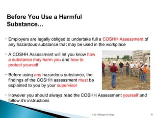 City of Glasgow College 91
• Employers are legally obliged to undertake full a COSHH Assessment of
any hazardous substance that may be used in the workplace
• However you should always read the COSHH Assessment yourself and
follow it’s instructions
• A COSHH Assessment will let you know how
a substance may harm you and how to
protect yourself
Before You Use a Harmful
Substance…
• Before using any hazardous substance, the
findings of the COSHH assessment must be
explained to you by your supervisor
 