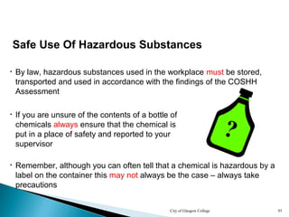 City of Glasgow College 93
Safe Use Of Hazardous Substances
• By law, hazardous substances used in the workplace must be stored,
transported and used in accordance with the findings of the COSHH
Assessment
• Remember, although you can often tell that a chemical is hazardous by a
label on the container this may not always be the case – always take
precautions
• If you are unsure of the contents of a bottle of
chemicals always ensure that the chemical is
put in a place of safety and reported to your
supervisor
?
 