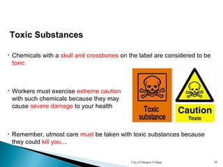 City of Glasgow College 95
Toxic Substances
• Chemicals with a skull and crossbones on the label are considered to be
toxic
• Remember, utmost care must be taken with toxic substances because
they could kill you…
• Workers must exercise extreme caution
with such chemicals because they may
cause severe damage to your health
 