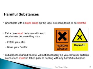City of Glasgow College 97
Harmful Substances
• Chemicals with a black cross on the label are considered to be harmful
- Irritate your skin
• Extra care must be taken with such
substances because they may:
• Substances marked harmful will not necessarily kill you, however suitable
precautions must be taken prior to dealing with any harmful substance
- Harm your health
 