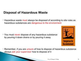 City of Glasgow College 98
Disposal of Hazardous Waste
• Hazardous waste must always be disposed of according to site rules as
hazardous substances are dangerous to the environment
• Remember, if you are unsure of how to dispose of hazardous substance
always ask your supervisor how to dispose of it
• You must never dispose of any hazardous substance
by pouring it down drains or by pouring it away
 