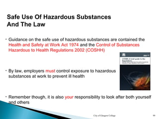 City of Glasgow College 99
Safe Use Of Hazardous Substances
And The Law
• Guidance on the safe use of hazardous substances are contained the
Health and Safety at Work Act 1974 and the Control of Substances
Hazardous to Health Regulations 2002 (COSHH)
• By law, employers must control exposure to hazardous
substances at work to prevent ill health
• Remember though, it is also your responsibility to look after both yourself
and others
 