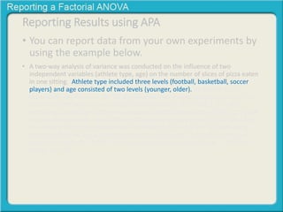 Reporting Results using APA 
• You can report data from your own experiments by 
using the example below. 
• A two-way analysis of variance was conducted on the influence of two 
independent variables (athlete type, age) on the number of slices of pizza eaten 
in one sitting. Athlete type included three levels (football, basketball, soccer 
players) and age consisted of two levels (younger, older). All effects were 
statistically significant at the .05 significance level except for the Age factor. The 
main effect for athlete type yielded an F ratio of F(2, 63) = 136.2, p < .001, 
indicating a significant difference between football players (M = 9.39, SD = 1.99), 
basketball players (M = 5.17, SD = 1.40) and soccer players (M = 2.52, SD = 1.53. 
The main effect for age yielded an F ratio of F(1, 63) = 2.9, p > .05, indicating 
that the effect for age was not significant, younger (M = 5.97, SD = 3.97) and 
older (M = 5.39, SD = 2.34) The interaction effect was significant, F(2, 63) = 
13.36, p < .001. 
 