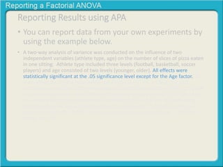 Reporting Results using APA 
• You can report data from your own experiments by 
using the example below. 
• A two-way analysis of variance was conducted on the influence of two 
independent variables (athlete type, age) on the number of slices of pizza eaten 
in one sitting. Athlete type included three levels (football, basketball, soccer 
players) and age consisted of two levels (younger, older). All effects were 
statistically significant at the .05 significance level except for the Age factor. The 
main effect for athlete type yielded an F ratio of F(2, 63) = 136.2, p < .001, 
indicating a significant difference between football players (M = 9.39, SD = 1.99), 
basketball players (M = 5.17, SD = 1.40) and soccer players (M = 2.52, SD = 1.53. 
The main effect for age yielded an F ratio of F(1, 63) = 2.9, p > .05, indicating 
that the effect for age was not significant, younger (M = 5.97, SD = 3.97) and 
older (M = 5.39, SD = 2.34) The interaction effect was significant, F(2, 63) = 
13.36, p < .001. 
 