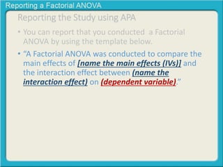 Reporting the Study using APA 
• You can report that you conducted a Factorial 
ANOVA by using the template below. 
• “A Factorial ANOVA was conducted to compare the 
main effects of [name the main effects (IVs)] and 
the interaction effect between (name the 
interaction effect) on (dependent variable).” 
 