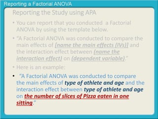 Reporting the Study using APA 
• You can report that you conducted a Factorial 
ANOVA by using the template below. 
• “A Factorial ANOVA was conducted to compare the 
main effects of [name the main effects (IVs)] and 
the interaction effect between (name the 
interaction effect) on (dependent variable).” 
• Here is an example: 
• “A Factorial ANOVA was conducted to compare 
the main effects of type of athlete and age and the 
interaction effect between type of athlete and age 
on the number of slices of Pizza eaten in one 
sitting.” 
 