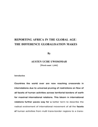 1




REPORTING AFRICA IN THE GLOBAL AGE:
THE DIFFERENCE GLOBALISATION MAKES



        An Essay Exam on Fall 2008 Course:
         REPORTING GLOBAL CHANGE



                         By


           AUSTEN UCHE UWOSOMAH




           Instructor: Hans-Henrik Holm,
             Professor of World Politics,
    Danish Sch. of Journalism / Aarhus University
 