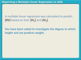 A multiple linear regression was calculated to predict
[DV] based on their [IV1] and [IV2].
You have been asked to investigate the degree to which
height and sex predicts weight.
 