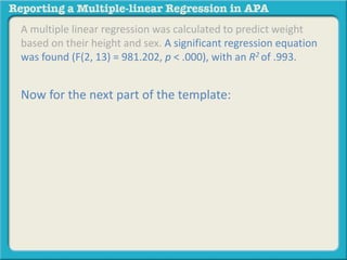 A multiple linear regression was calculated to predict weight
based on their height and sex. A significant regression equation
was found (F(2, 13) = 981.202, p < .000), with an R2 of .993.
Now for the next part of the template:
 
