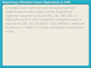 A multiple linear regression was calculated to predict
weight based on their height and sex. A significant
regression equation was found (F(2, 13) = 981.202, p <
.000), with an R2 of .993. Participants’ predicted weight is
equal to 47.138 – 39.133 (SEX) + 2.101 (HEIGHT), where sex
is coded as 1 = Male, 2 = Female, and height is measured in
inches.
 