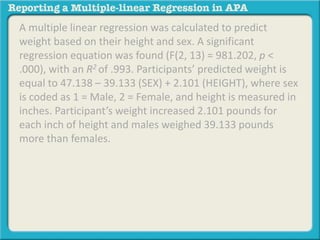 A multiple linear regression was calculated to predict
weight based on their height and sex. A significant
regression equation was found (F(2, 13) = 981.202, p <
.000), with an R2 of .993. Participants’ predicted weight is
equal to 47.138 – 39.133 (SEX) + 2.101 (HEIGHT), where sex
is coded as 1 = Male, 2 = Female, and height is measured in
inches. Participant’s weight increased 2.101 pounds for
each inch of height and males weighed 39.133 pounds
more than females.
 