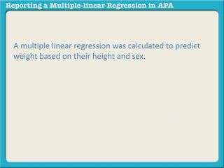 A multiple linear regression was calculated to predict
weight based on their height and sex. A significant
regression equation was found (F(2, 13) = 981.202, p <
.000), with an R2 of .993. Participants’ predicted weight
is equal to 47.138 – 39.133 (SEX) + 2.101 (HEIGHT),
where sex is coded as 1 = Male, 2 = Female, and height
is measured in inches. Object of measurement
increased 2.101 pounds for each inch of height and
males weighed 39.133 pounds more than females.
Both height and sex were significant predictors.
 