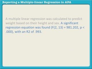 A multiple linear regression was calculated to predict
weight based on their height and sex. A significant
regression equation was found (F(2, 13) = 981.202, p <
.000), with an R2 of .993. Participants’ predicted weight
is equal to 47.138 – 39.133 (SEX) + 2.101 (HEIGHT),
where sex is coded as 1 = Male, 2 = Female, and height
is measured in inches. Object of measurement
increased 2.101 pounds for each inch of height and
males weighed 39.133 pounds more than females.
Both height and sex were significant predictors.
 