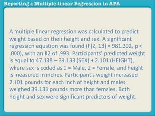 A multiple linear regression was calculated to predict
weight based on their height and sex. A significant
regression equation was found (F(2, 13) = 981.202, p <
.000), with an R2 of .993. Participants’ predicted weight
is equal to 47.138 – 39.133 (SEX) + 2.101 (HEIGHT),
where sex is coded as 1 = Male, 2 = Female, and height
is measured in inches. Participant’s weight increased
2.101 pounds for each inch of height and males
weighed 39.133 pounds more than females. Both
height and sex were significant predictors of weight.
 