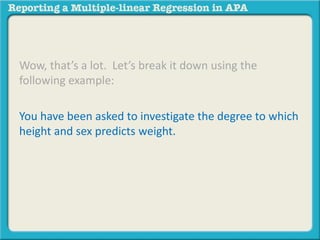 Wow, that’s a lot. Let’s break it down using the
following example:
You have been asked to investigate the degree to which
height and sex predicts weight.
 
