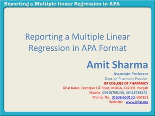 Reporting a Multiple Linear
Regression in APA Format
Amit Sharma
Associate Professor
Dept. of Pharmacy Practice
ISF COLLEGE OF PHARMACY
Ghal Kalan, Ferozpur GT Road, MOGA, 142001, Punjab
Mobile: 09646755140, 09418783145
Phone: No. 01636-650150, 650151
Website: - www.isfcp.org
 