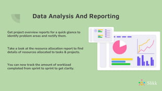 Data Analysis And Reporting
Get project overview reports for a quick glance to
identify problem areas and rectify them.
Take a look at the resource allocation report to find
details of resources allocated to tasks & projects.
You can now track the amount of workload
completed from sprint to sprint to get clarity.
 