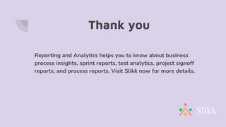 Thank you
Reporting and Analytics helps you to know about business
process insights, sprint reports, test analytics, project signoff
reports, and process reports. Visit Slikk now for more details.
 