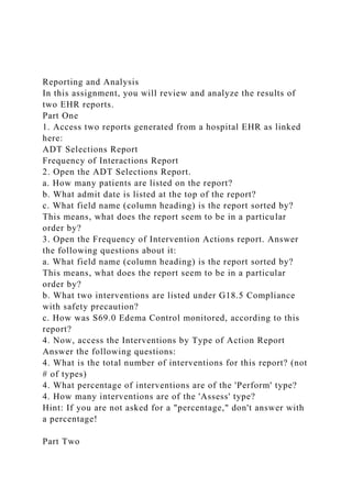Reporting and Analysis
In this assignment, you will review and analyze the results of
two EHR reports.
Part One
1. Access two reports generated from a hospital EHR as linked
here:
ADT Selections Report
Frequency of Interactions Report
2. Open the ADT Selections Report.
a. How many patients are listed on the report?
b. What admit date is listed at the top of the report?
c. What field name (column heading) is the report sorted by?
This means, what does the report seem to be in a particular
order by?
3. Open the Frequency of Intervention Actions report. Answer
the following questions about it:
a. What field name (column heading) is the report sorted by?
This means, what does the report seem to be in a particular
order by?
b. What two interventions are listed under G18.5 Compliance
with safety precaution?
c. How was S69.0 Edema Control monitored, according to this
report?
4. Now, access the Interventions by Type of Action Report
Answer the following questions:
4. What is the total number of interventions for this report? (not
# of types)
4. What percentage of interventions are of the 'Perform' type?
4. How many interventions are of the 'Assess' type?
Hint: If you are not asked for a "percentage," don't answer with
a percentage!
Part Two
 