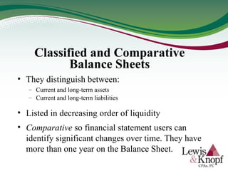 Classified and Comparative
Balance Sheets
• They distinguish between:
– Current and long-term assets
– Current and long-term liabilities
• Listed in decreasing order of liquidity
• Comparative so financial statement users can
identify significant changes over time. They have
more than one year on the Balance Sheet.
 