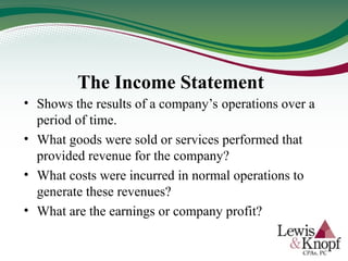 The Income Statement
• Shows the results of a company’s operations over a
period of time.
• What goods were sold or services performed that
provided revenue for the company?
• What costs were incurred in normal operations to
generate these revenues?
• What are the earnings or company profit?
 